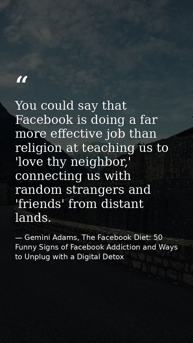 You could say that Facebook is doing a far more effective job than religion at teaching us to 'love thy neighbor,' conne — Gemini Adams, The Facebook Diet: 50 Funny Signs of Facebook Addiction and Ways to Unplug with a Digital Detox