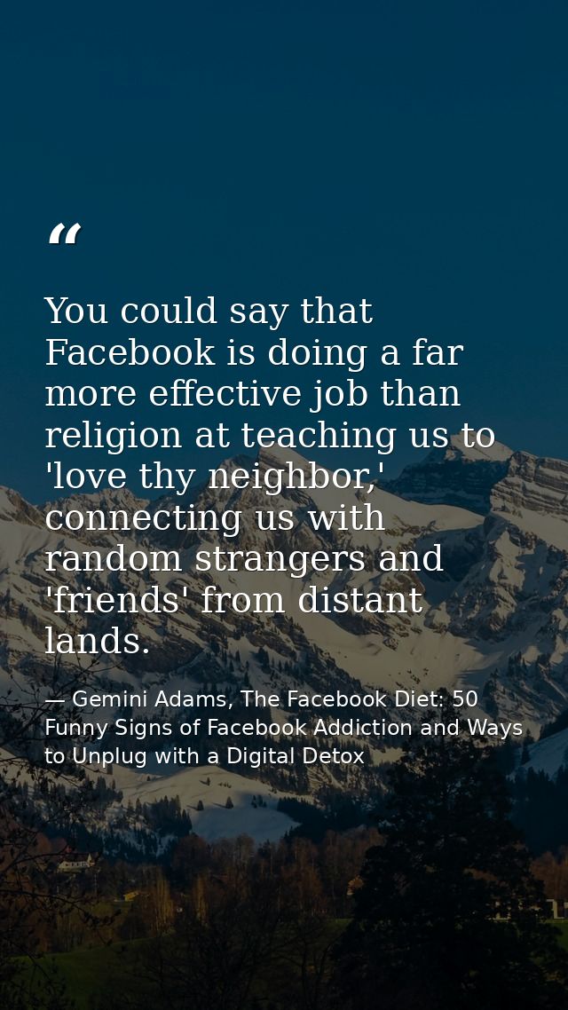You could say that Facebook is doing a far more effective job than religion at teaching us to 'love thy neighbor,' conne — Gemini Adams, The Facebook Diet: 50 Funny Signs of Facebook Addiction and Ways to Unplug with a Digital Detox
