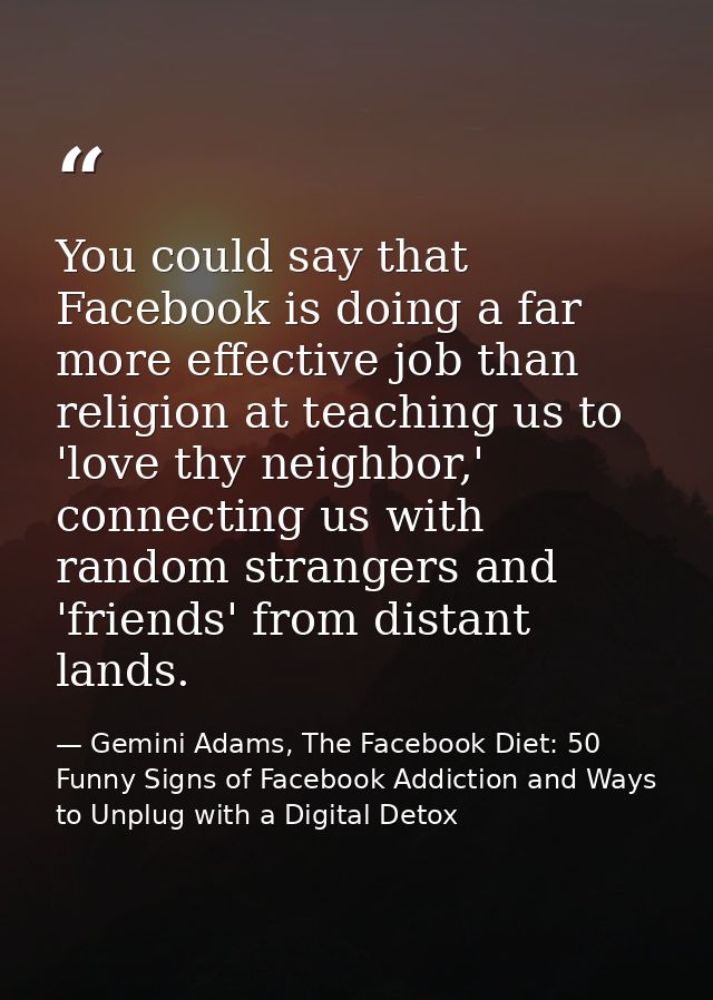 You could say that Facebook is doing a far more effective job than religion at teaching us to 'love thy neighbor,' conne — Gemini Adams, The Facebook Diet: 50 Funny Signs of Facebook Addiction and Ways to Unplug with a Digital Detox