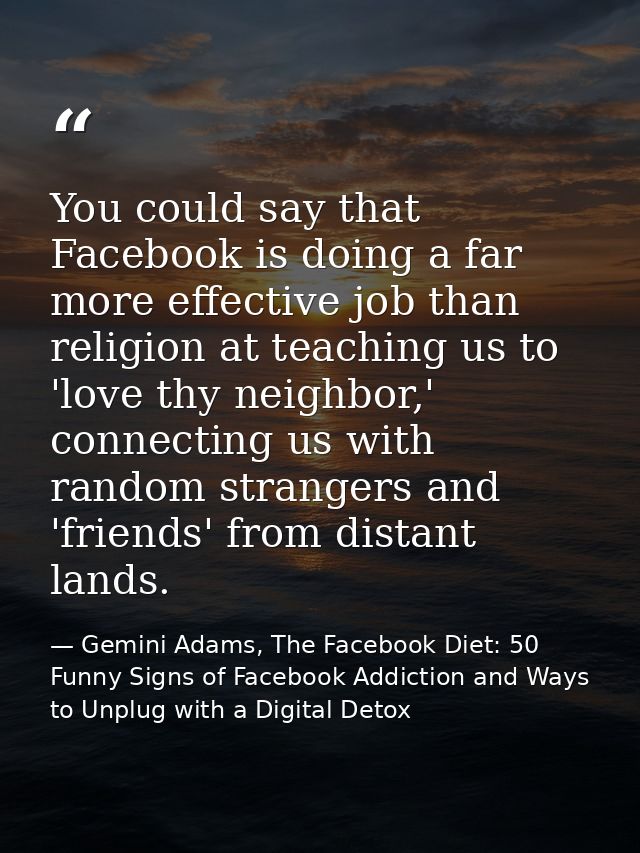 You could say that Facebook is doing a far more effective job than religion at teaching us to 'love thy neighbor,' conne — Gemini Adams, The Facebook Diet: 50 Funny Signs of Facebook Addiction and Ways to Unplug with a Digital Detox