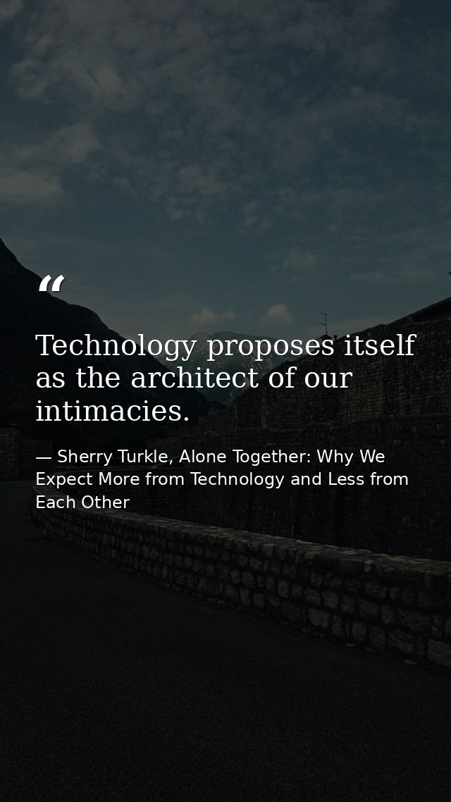 Technology proposes itself as the architect of our intimacies. — Sherry Turkle, Alone Together: Why We Expect More from Technology and Less from Each Other