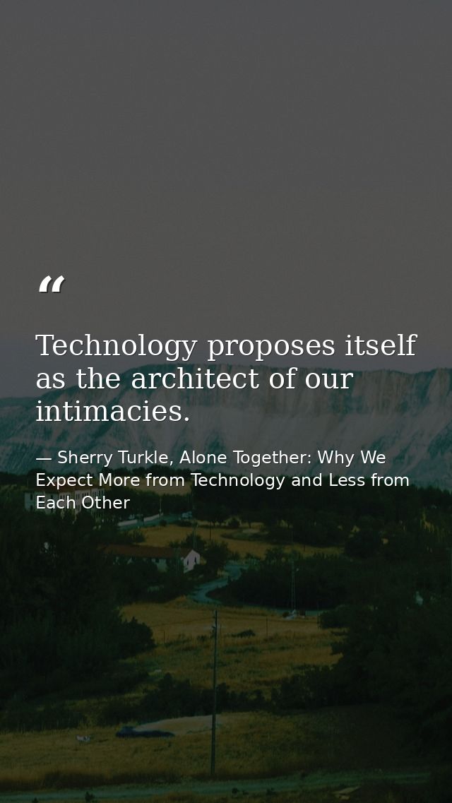 Technology proposes itself as the architect of our intimacies. — Sherry Turkle, Alone Together: Why We Expect More from Technology and Less from Each Other