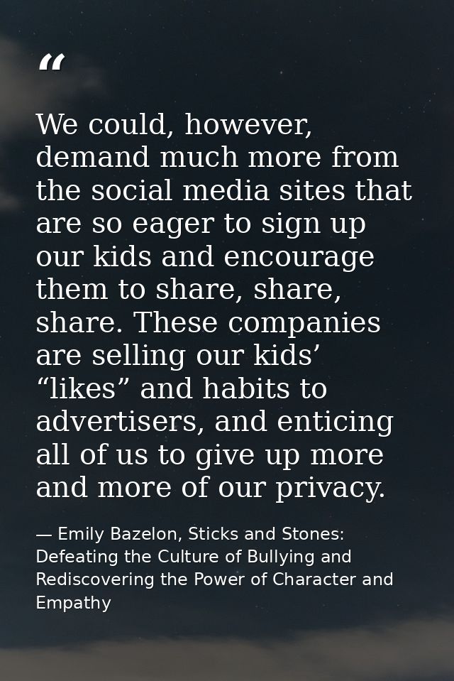We could, however, demand much more from the social media sites that are so eager to sign up our kids and encourage them — Emily Bazelon, Sticks and Stones: Defeating the Culture of Bullying and Rediscovering the Power of Character and Empathy