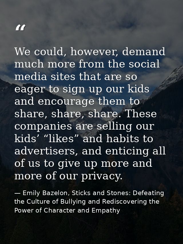 We could, however, demand much more from the social media sites that are so eager to sign up our kids and encourage them — Emily Bazelon, Sticks and Stones: Defeating the Culture of Bullying and Rediscovering the Power of Character and Empathy