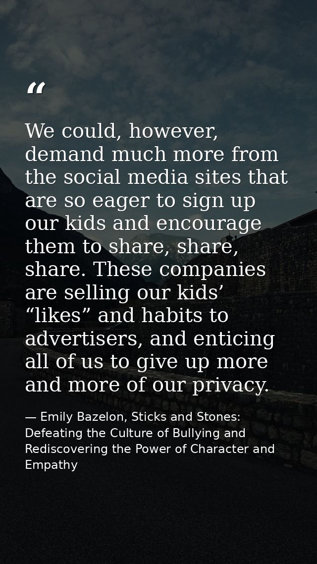 We could, however, demand much more from the social media sites that are so eager to sign up our kids and encourage them — Emily Bazelon, Sticks and Stones: Defeating the Culture of Bullying and Rediscovering the Power of Character and Empathy