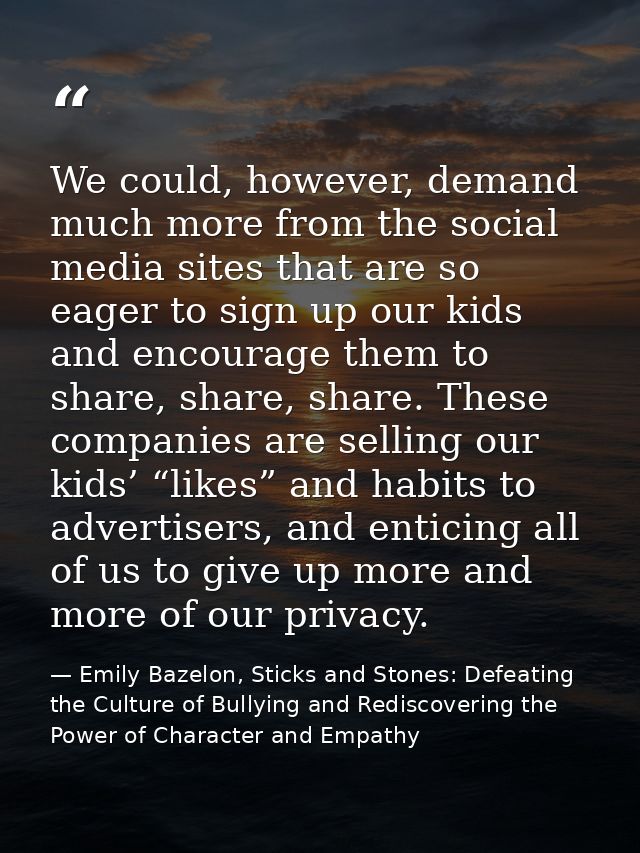 We could, however, demand much more from the social media sites that are so eager to sign up our kids and encourage them — Emily Bazelon, Sticks and Stones: Defeating the Culture of Bullying and Rediscovering the Power of Character and Empathy