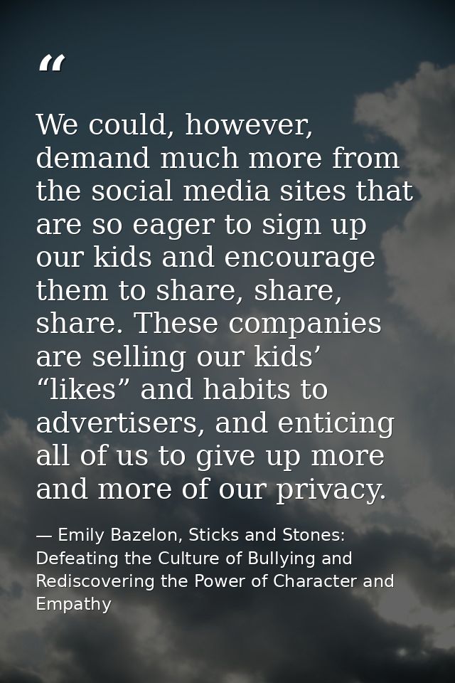 We could, however, demand much more from the social media sites that are so eager to sign up our kids and encourage them — Emily Bazelon, Sticks and Stones: Defeating the Culture of Bullying and Rediscovering the Power of Character and Empathy