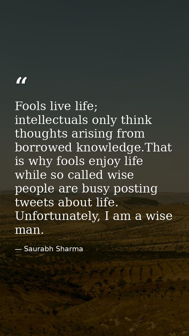Fools live life; intellectuals only think thoughts arising from borrowed knowledge.That is why fools enjoy life while so — Saurabh Sharma