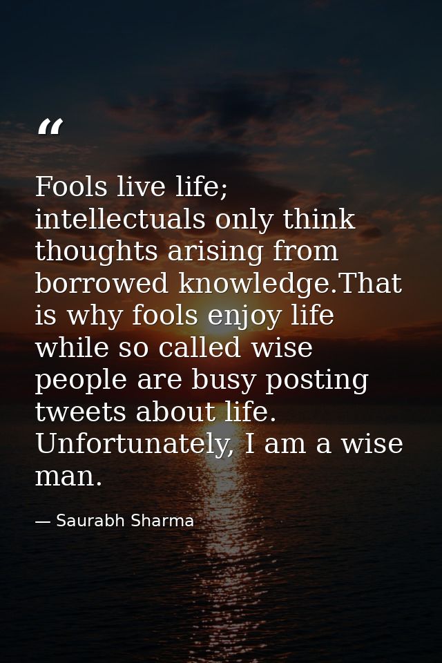Fools live life; intellectuals only think thoughts arising from borrowed knowledge.That is why fools enjoy life while so — Saurabh Sharma