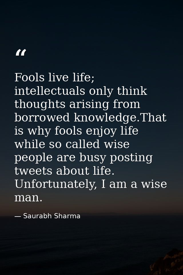 Fools live life; intellectuals only think thoughts arising from borrowed knowledge.That is why fools enjoy life while so — Saurabh Sharma