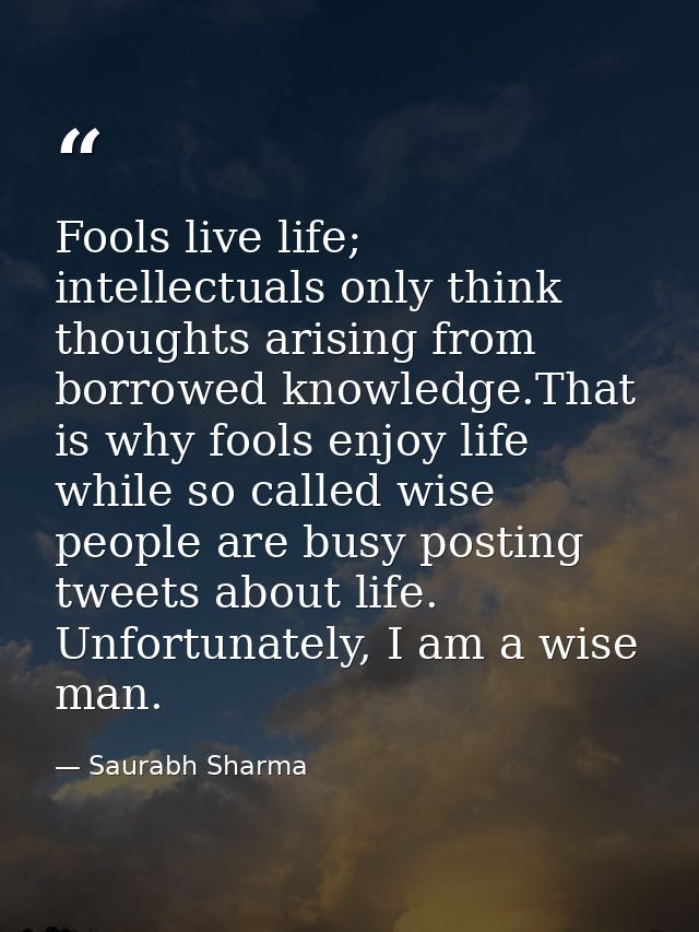 Fools live life; intellectuals only think thoughts arising from borrowed knowledge.That is why fools enjoy life while so — Saurabh Sharma