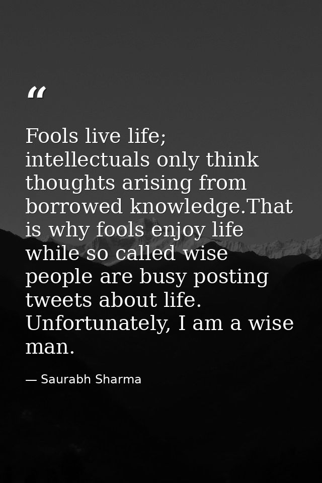 Fools live life; intellectuals only think thoughts arising from borrowed knowledge.That is why fools enjoy life while so — Saurabh Sharma