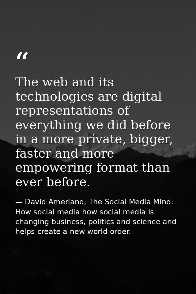 The web and its technologies are digital representations of everything we did before in a more private, bigger, faster a — David Amerland, The Social Media Mind: How social media how social media is changing business, politics and science and helps create a new world order.