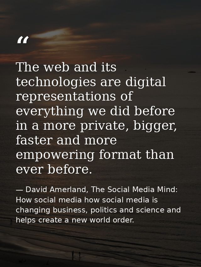 The web and its technologies are digital representations of everything we did before in a more private, bigger, faster a — David Amerland, The Social Media Mind: How social media how social media is changing business, politics and science and helps create a new world order.