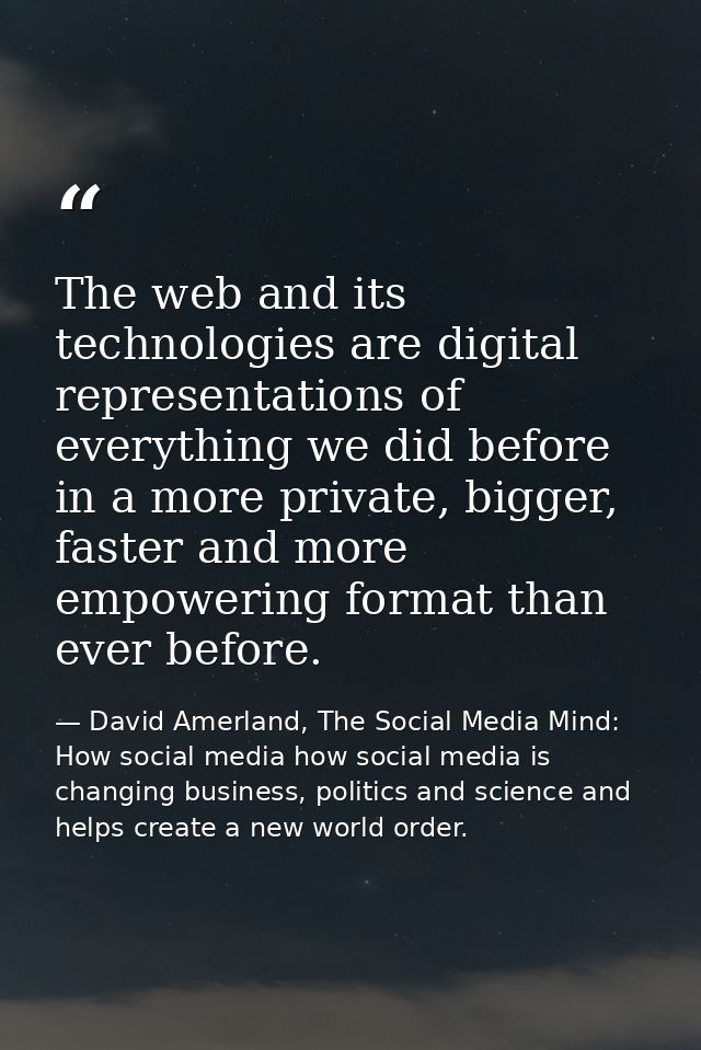 The web and its technologies are digital representations of everything we did before in a more private, bigger, faster a — David Amerland, The Social Media Mind: How social media how social media is changing business, politics and science and helps create a new world order.