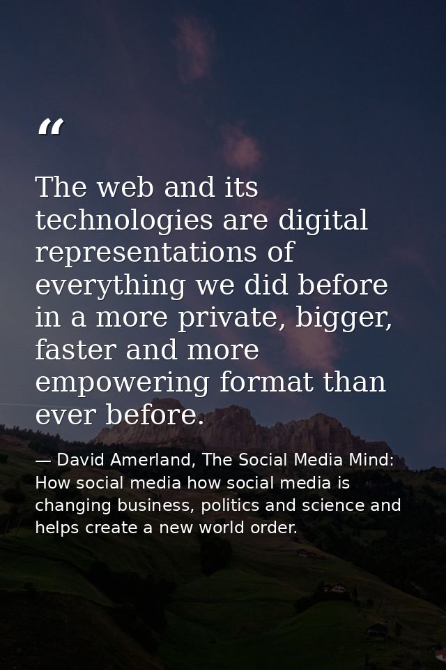 The web and its technologies are digital representations of everything we did before in a more private, bigger, faster a — David Amerland, The Social Media Mind: How social media how social media is changing business, politics and science and helps create a new world order.