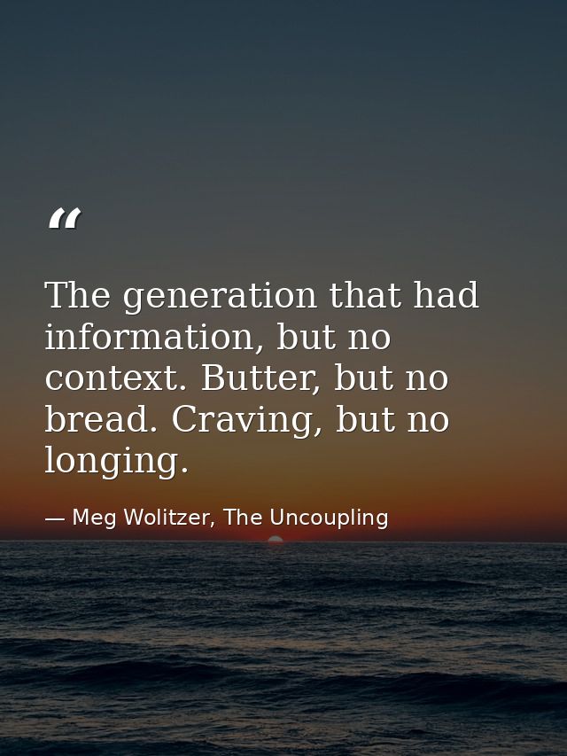The generation that had information, but no context. Butter, but no bread. Craving, but no longing. — Meg Wolitzer, The Uncoupling