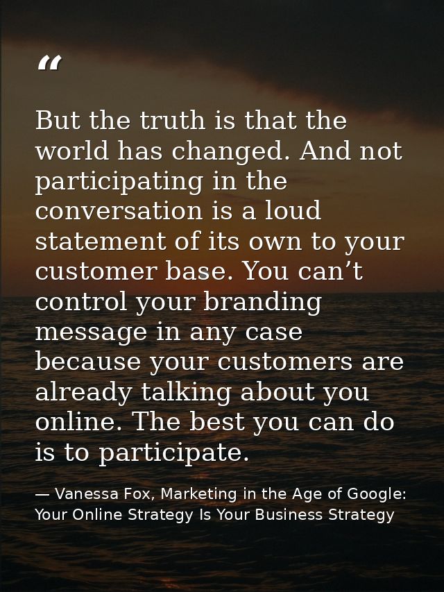 But the truth is that the world has changed. And not participating in the conversation is a loud statement of its own to — Vanessa Fox, Marketing in the Age of Google: Your Online Strategy Is Your Business Strategy