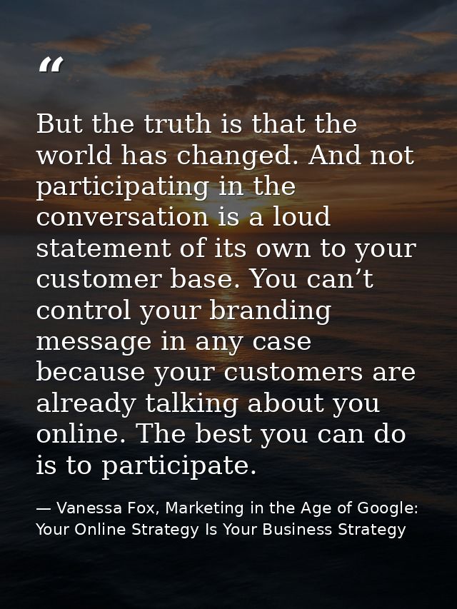 But the truth is that the world has changed. And not participating in the conversation is a loud statement of its own to — Vanessa Fox, Marketing in the Age of Google: Your Online Strategy Is Your Business Strategy