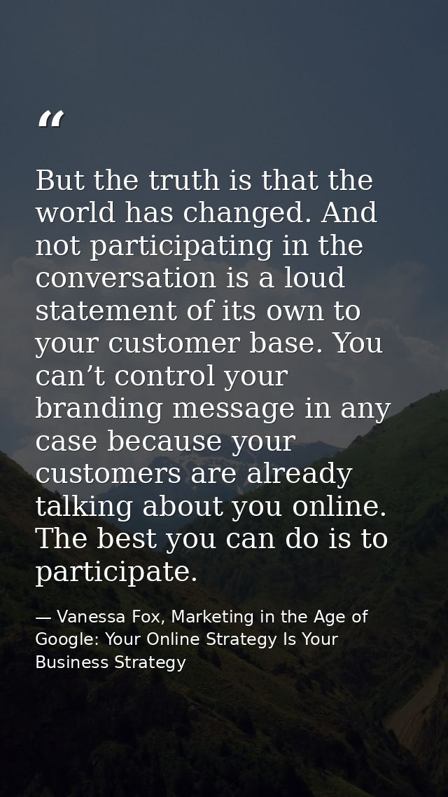 But the truth is that the world has changed. And not participating in the conversation is a loud statement of its own to — Vanessa Fox, Marketing in the Age of Google: Your Online Strategy Is Your Business Strategy