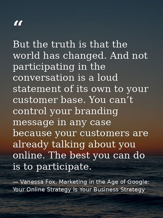 But the truth is that the world has changed. And not participating in the conversation is a loud statement of its own to — Vanessa Fox, Marketing in the Age of Google: Your Online Strategy Is Your Business Strategy