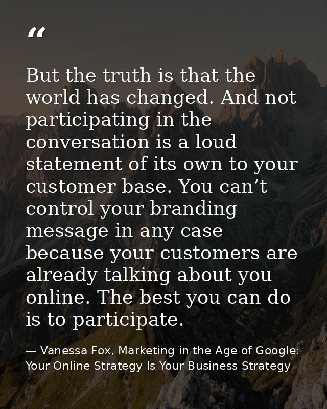 But the truth is that the world has changed. And not participating in the conversation is a loud statement of its own to — Vanessa Fox, Marketing in the Age of Google: Your Online Strategy Is Your Business Strategy