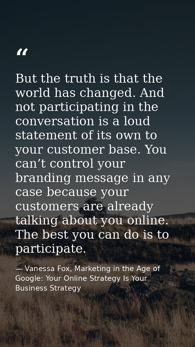 But the truth is that the world has changed. And not participating in the conversation is a loud statement of its own to — Vanessa Fox, Marketing in the Age of Google: Your Online Strategy Is Your Business Strategy