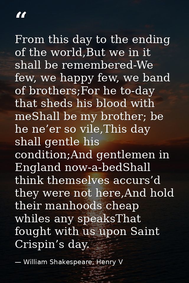 From this day to the ending of the world,But we in it shall be remembered-We few, we happy few, we band of brothers;For  — William Shakespeare, Henry V