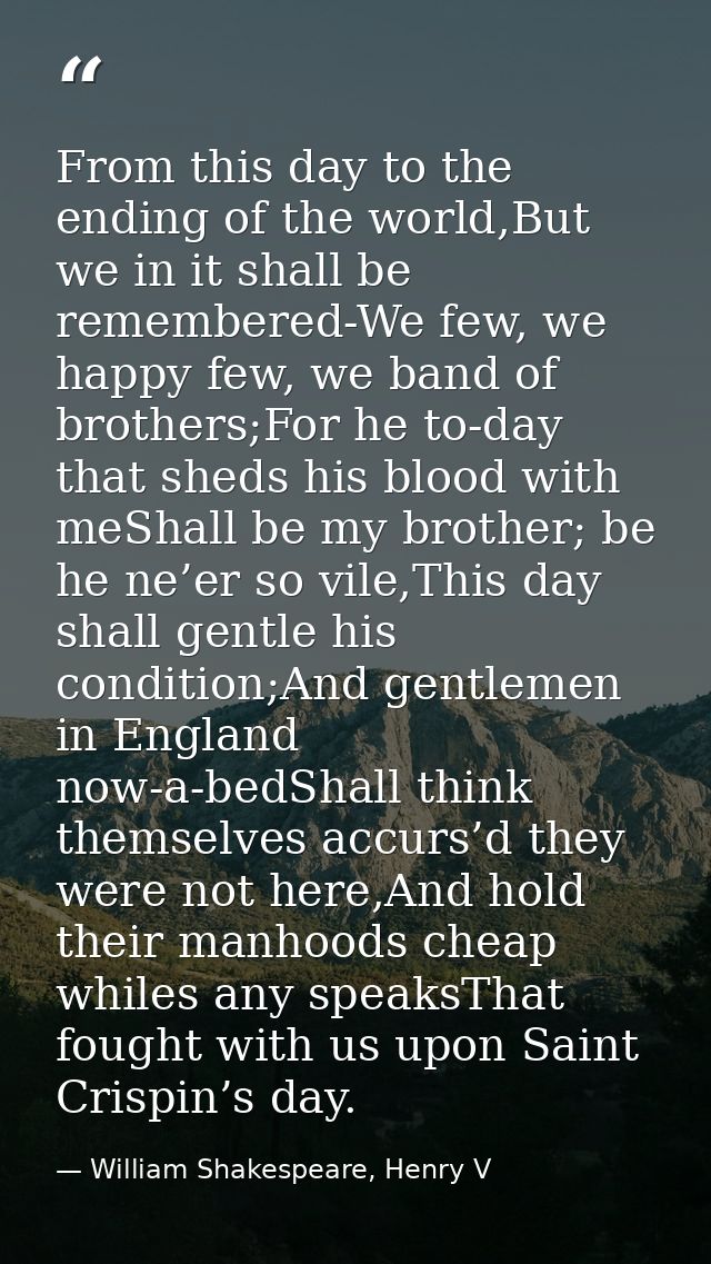 From this day to the ending of the world,But we in it shall be remembered-We few, we happy few, we band of brothers;For  — William Shakespeare, Henry V