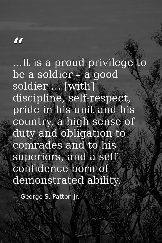 ...It is a proud privilege to be a soldier – a good soldier … [with] discipline, self-respect, pride in his unit and his — George S. Patton Jr.