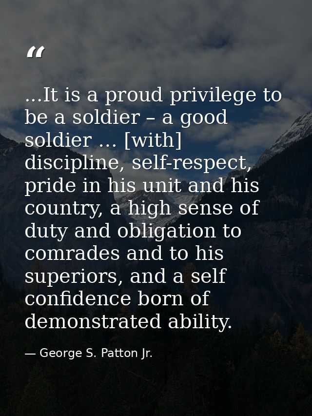 ...It is a proud privilege to be a soldier – a good soldier … [with] discipline, self-respect, pride in his unit and his — George S. Patton Jr.