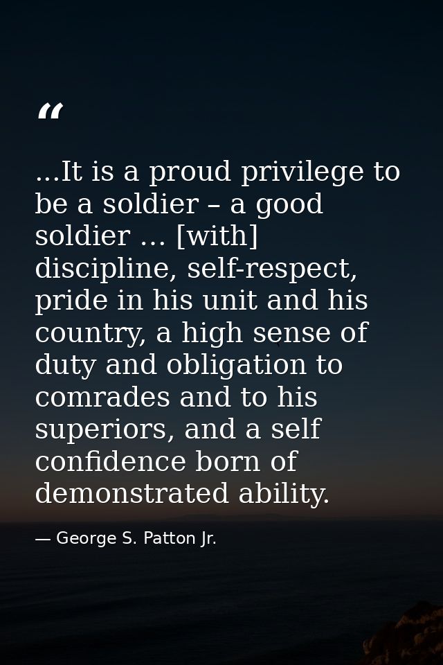 ...It is a proud privilege to be a soldier – a good soldier … [with] discipline, self-respect, pride in his unit and his — George S. Patton Jr.