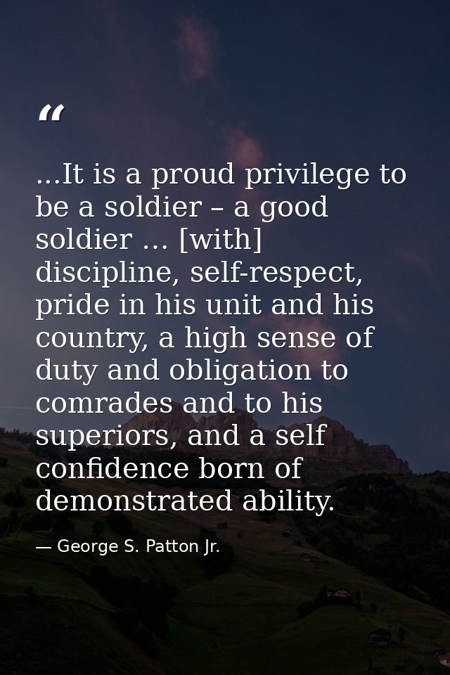 ...It is a proud privilege to be a soldier – a good soldier … [with] discipline, self-respect, pride in his unit and his — George S. Patton Jr.