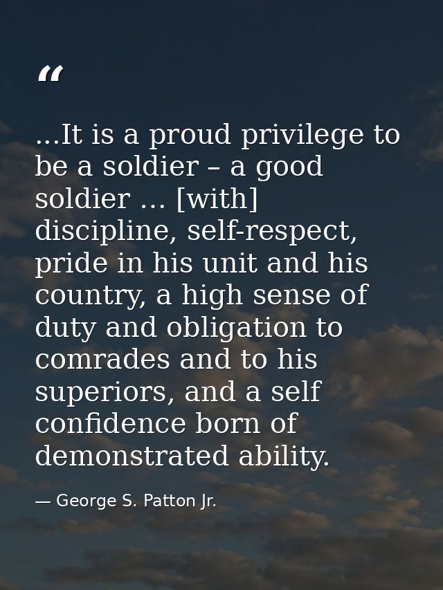 ...It is a proud privilege to be a soldier – a good soldier … [with] discipline, self-respect, pride in his unit and his — George S. Patton Jr.