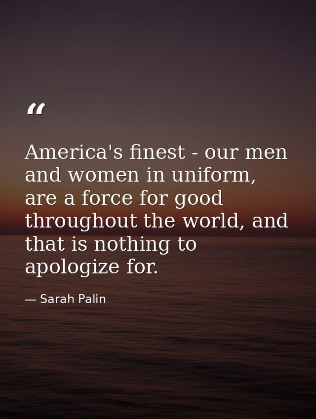 America's finest - our men and women in uniform, are a force for good throughout the world, and that is nothing to apolo — Sarah Palin
