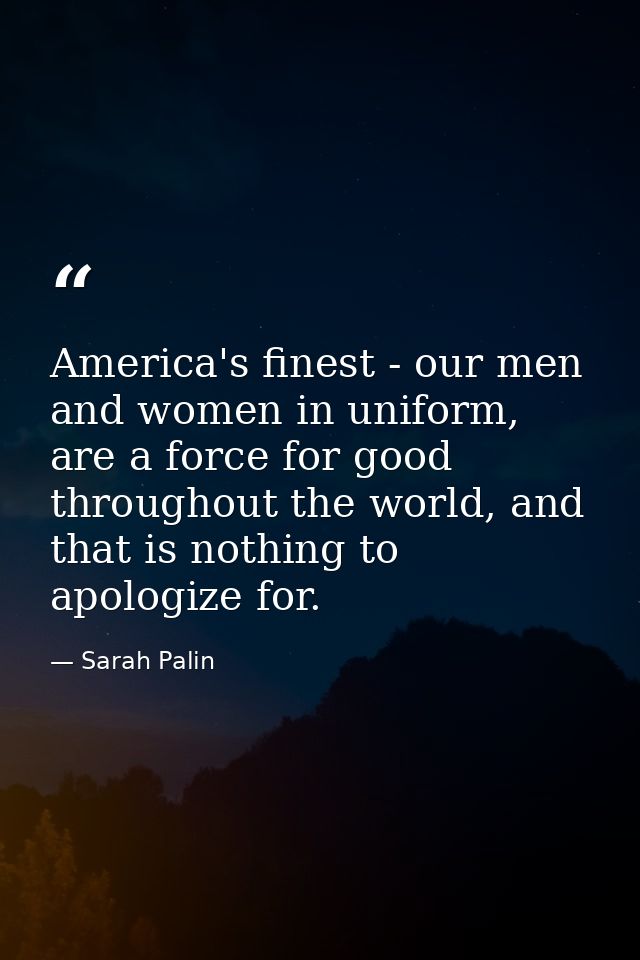 America's finest - our men and women in uniform, are a force for good throughout the world, and that is nothing to apolo — Sarah Palin