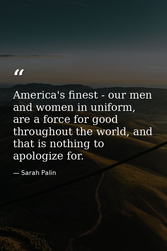America's finest - our men and women in uniform, are a force for good throughout the world, and that is nothing to apolo — Sarah Palin