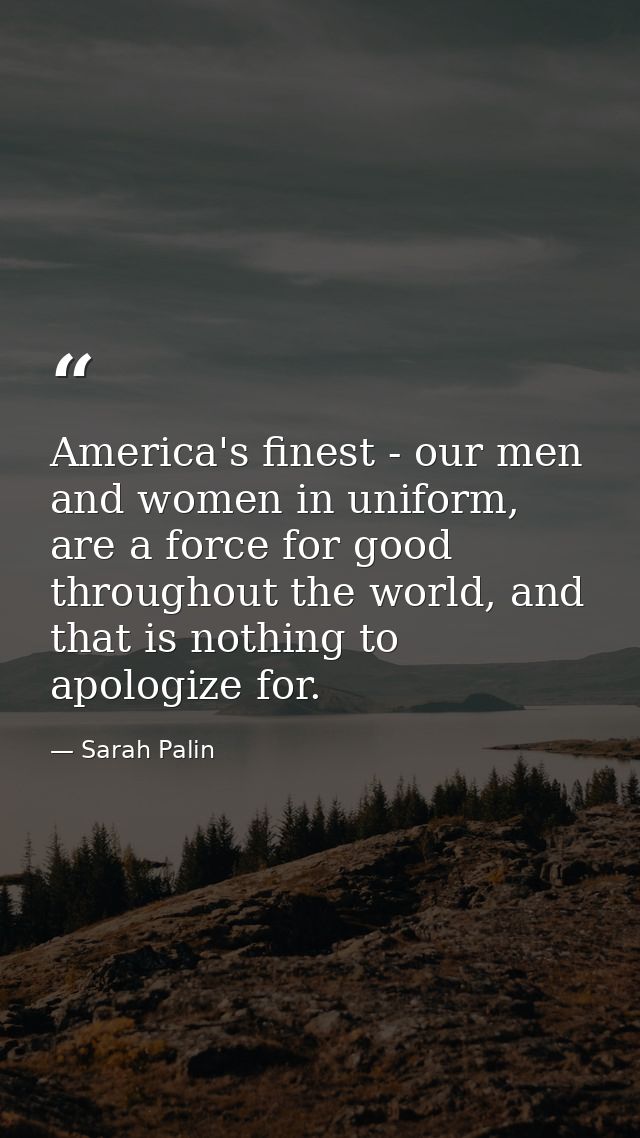 America's finest - our men and women in uniform, are a force for good throughout the world, and that is nothing to apolo — Sarah Palin