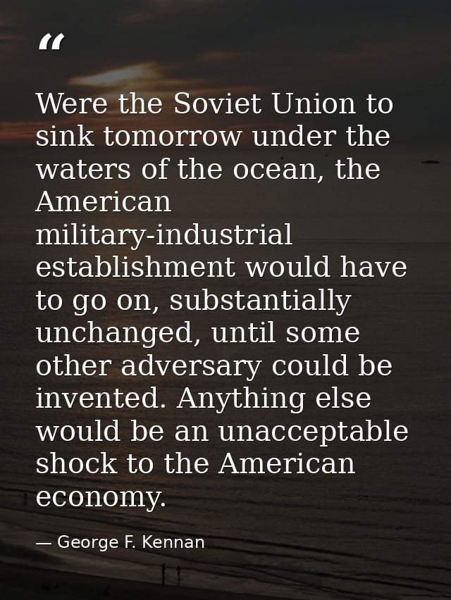 Were the Soviet Union to sink tomorrow under the waters of the ocean, the American military-industrial establishment wou — George F. Kennan