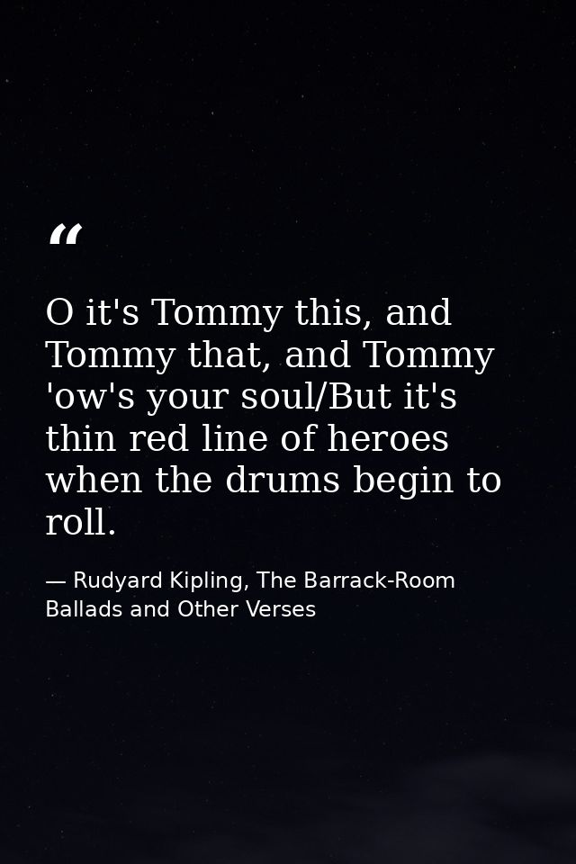 O it's Tommy this, and Tommy that, and Tommy 'ow's your soul/But it's thin red line of heroes when the drums begin to ro — Rudyard Kipling, The Barrack-Room Ballads and Other Verses