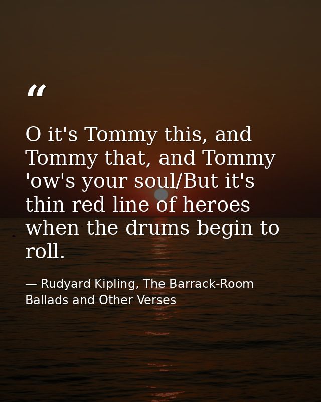 O it's Tommy this, and Tommy that, and Tommy 'ow's your soul/But it's thin red line of heroes when the drums begin to ro — Rudyard Kipling, The Barrack-Room Ballads and Other Verses
