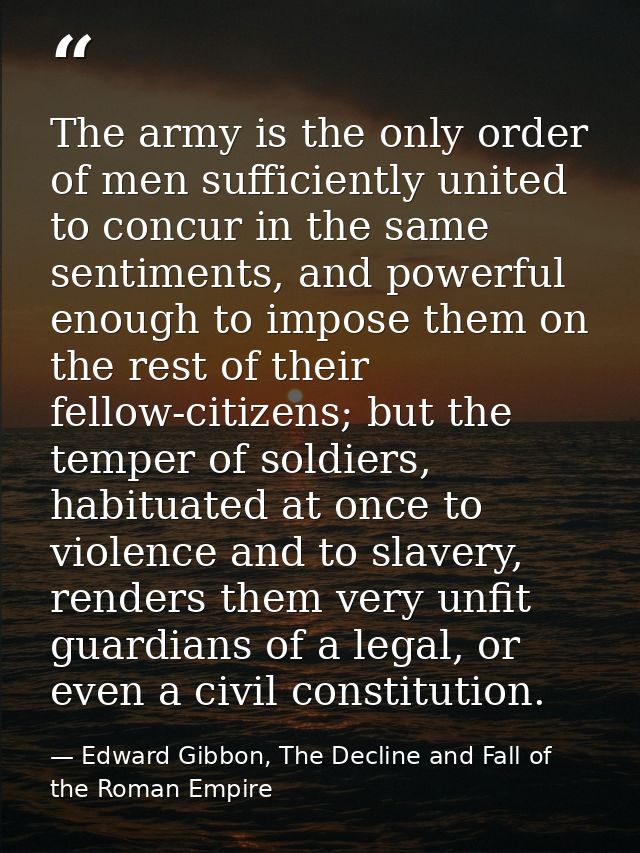 The army is the only order of men sufficiently united to concur in the same sentiments, and powerful enough to impose th — Edward Gibbon, The Decline and Fall of the Roman Empire