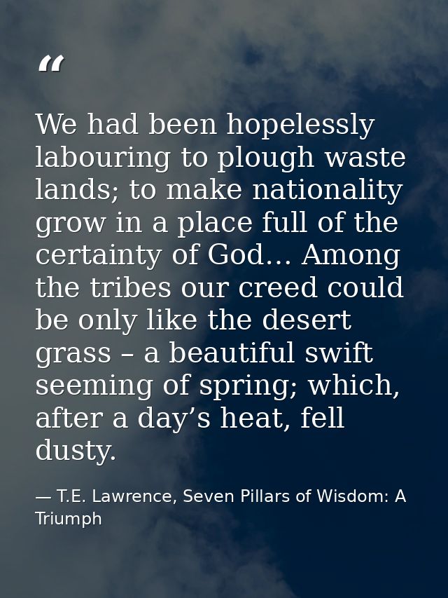 We had been hopelessly labouring to plough waste lands; to make nationality grow in a place full of the certainty of God — T.E. Lawrence, Seven Pillars of Wisdom: A Triumph