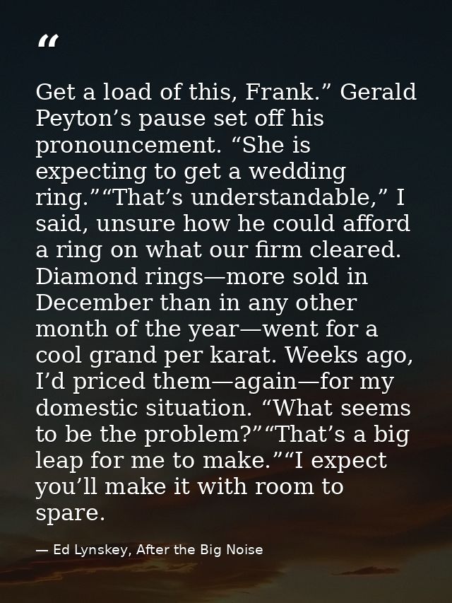 Get a load of this, Frank.” Gerald Peyton’s pause set off his pronouncement. “She is expecting to get a wedding ring.”“T — Ed Lynskey, After the Big Noise