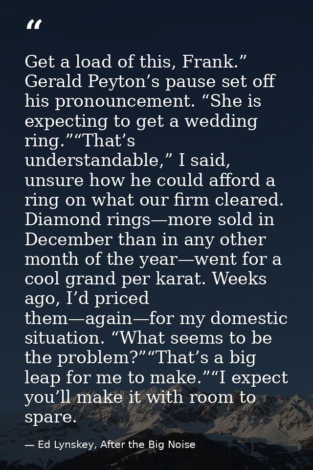 Get a load of this, Frank.” Gerald Peyton’s pause set off his pronouncement. “She is expecting to get a wedding ring.”“T — Ed Lynskey, After the Big Noise