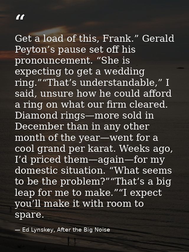 Get a load of this, Frank.” Gerald Peyton’s pause set off his pronouncement. “She is expecting to get a wedding ring.”“T — Ed Lynskey, After the Big Noise