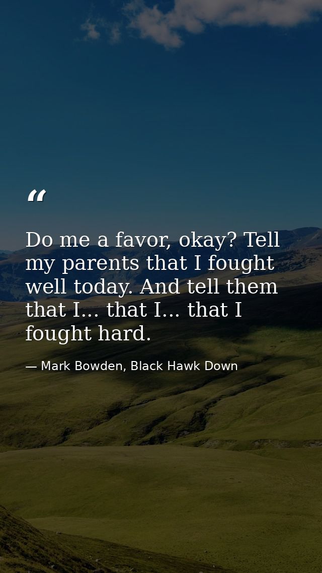 Do me a favor, okay? Tell my parents that I fought well today. And tell them that I... that I... that I fought hard. — Mark Bowden, Black Hawk Down