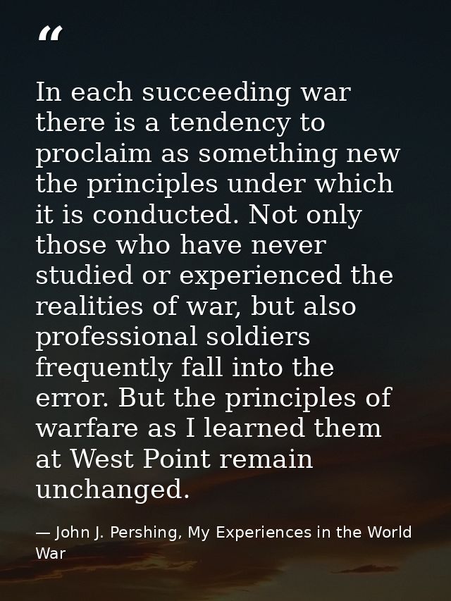 In each succeeding war there is a tendency to proclaim as something new the principles under which it is conducted. Not  — John J. Pershing, My Experiences in the World War