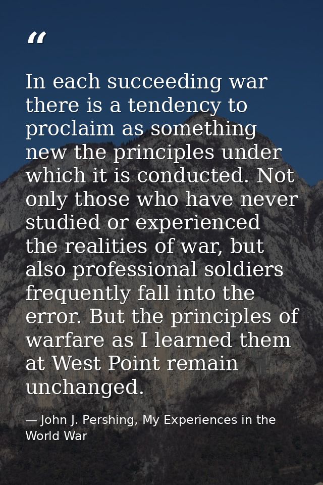 In each succeeding war there is a tendency to proclaim as something new the principles under which it is conducted. Not  — John J. Pershing, My Experiences in the World War