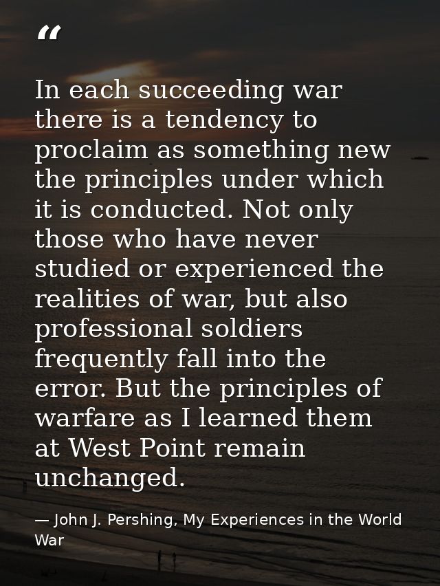 In each succeeding war there is a tendency to proclaim as something new the principles under which it is conducted. Not  — John J. Pershing, My Experiences in the World War
